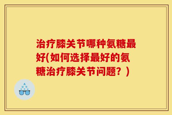 治疗膝关节哪种氨糖最好(如何选择最好的氨糖治疗膝关节问题?)-第1张图片-关节骑士 治疗膝关节哪种氨糖最好(如何选择最好的氨糖治疗膝关节问题?)-第1张图片-关节骑士