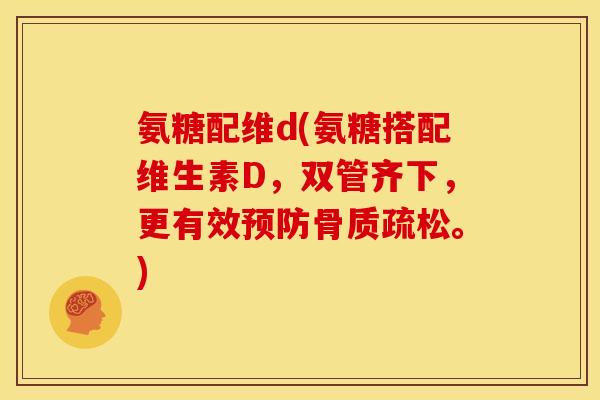 氨糖配维d(氨糖搭配维生素D，双管齐下，更有效预防骨质疏松。)