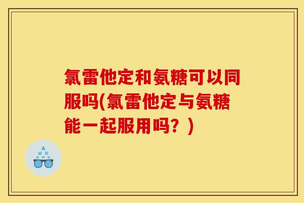 氯雷他定和氨糖可以同服吗(氯雷他定与氨糖能一起服用吗？)