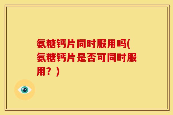 氨糖钙片同时服用吗(氨糖钙片是否可同时服用？)
