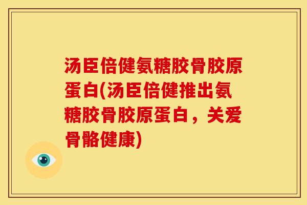 汤臣倍健氨糖胶骨胶原蛋白(汤臣倍健推出氨糖胶骨胶原蛋白，关爱骨骼健康)
