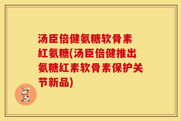 汤臣倍健氨糖软骨素 红氨糖(汤臣倍健推出氨糖红素软骨素保护关节新品)