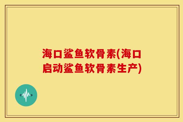 海口鲨鱼软骨素(海口启动鲨鱼软骨素生产)