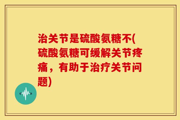 治关节是硫酸氨糖不(硫酸氨糖可缓解关节疼痛，有助于治疗关节问题)