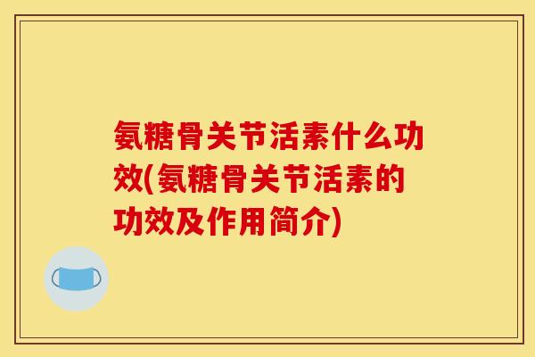 氨糖骨关节活素什么功效(氨糖骨关节活素的功效及作用简介)