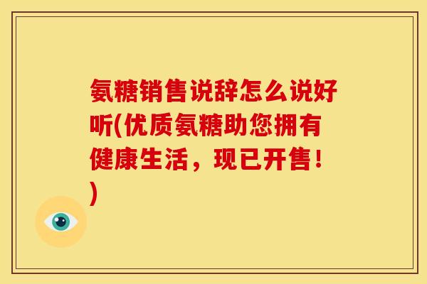 氨糖销售说辞怎么说好听(优质氨糖助您拥有健康生活，现已开售！)