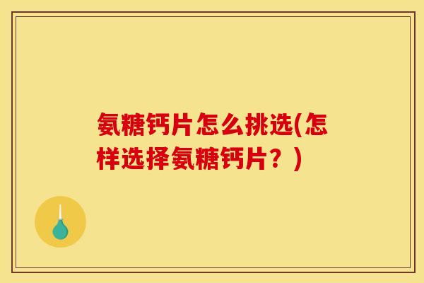 氨糖钙片怎么挑选(怎样选择氨糖钙片？)