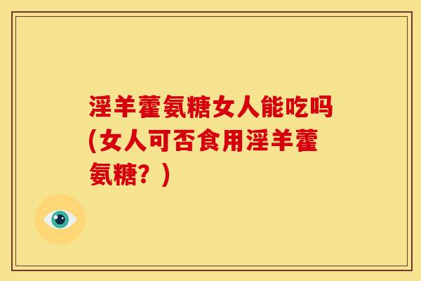 淫羊藿氨糖女人能吃吗(女人可否食用淫羊藿氨糖？)