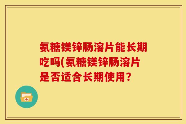 氨糖镁锌肠溶片能长期吃吗(氨糖镁锌肠溶片是否适合长期使用？