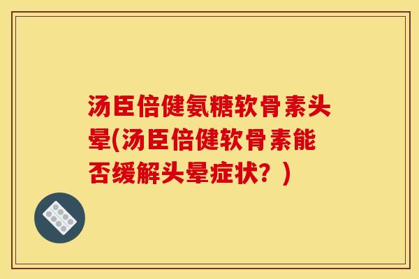 汤臣倍健氨糖软骨素头晕(汤臣倍健软骨素能否缓解头晕症状？)