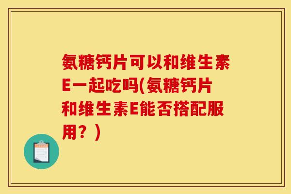 氨糖钙片可以和维生素E一起吃吗(氨糖钙片和维生素E能否搭配服用？)