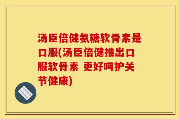 汤臣倍健氨糖软骨素是口服(汤臣倍健推出口服软骨素 更好呵护关节健康)