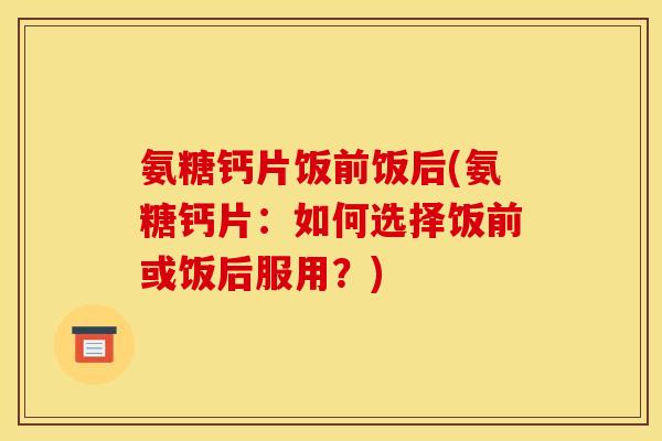 氨糖钙片饭前饭后(氨糖钙片：如何选择饭前或饭后服用？)