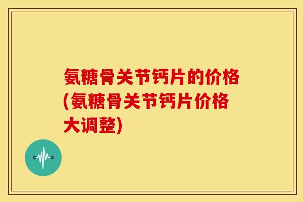 氨糖骨关节钙片的价格(氨糖骨关节钙片价格大调整)