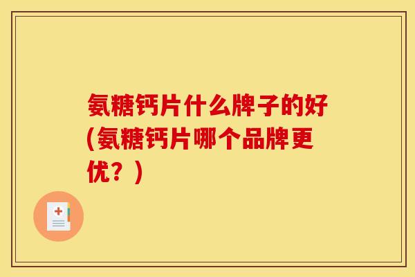 氨糖钙片什么牌子的好(氨糖钙片哪个品牌更优？)
