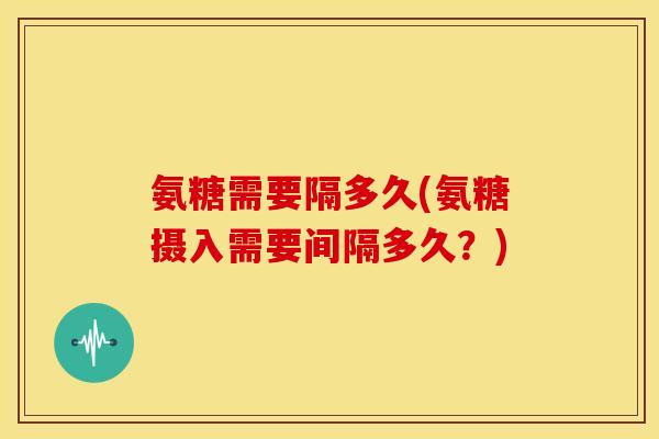 氨糖需要隔多久(氨糖摄入需要间隔多久?)-第1张图片-关节骑士 氨糖需要隔多久(氨糖摄入需要间隔多久?)-第1张图片-关节骑士