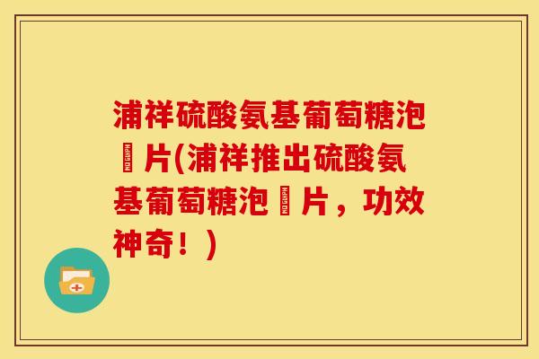 浦祥硫酸氨基葡萄糖泡騰片(浦祥推出硫酸氨基葡萄糖泡騰片，功效神奇！)