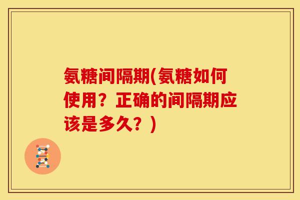 氨糖间隔期(氨糖如何使用？正确的间隔期应该是多久？)