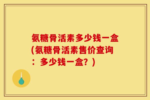 氨糖骨活素多少钱一盒(氨糖骨活素售价查询：多少钱一盒？)-第1张图片-关节骑士