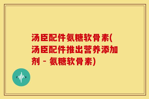 汤臣配件氨糖软骨素(汤臣配件推出营养添加剂 - 氨糖软骨素)
