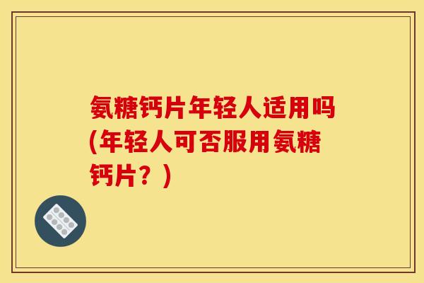 氨糖钙片年轻人适用吗(年轻人可否服用氨糖钙片？)