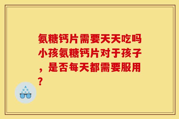 氨糖钙片需要天天吃吗小孩氨糖钙片对于孩子，是否每天都需要服用？