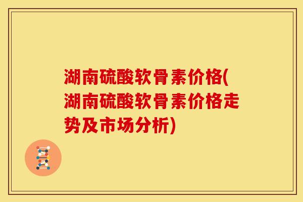 湖南硫酸软骨素价格(湖南硫酸软骨素价格走势及市场分析)