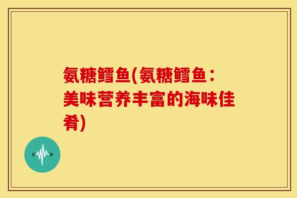 氨糖鳕鱼(氨糖鳕鱼：美味营养丰富的海味佳肴)