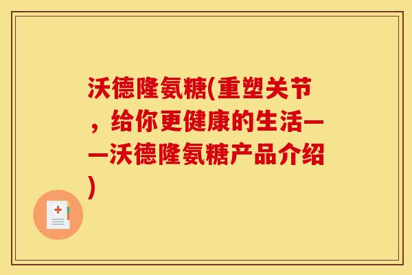 沃德隆氨糖(重塑关节，给你更健康的生活——沃德隆氨糖产品介绍)