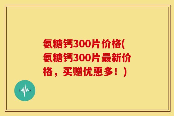 氨糖钙300片价格(氨糖钙300片最新价格，买赠优惠多！)