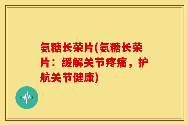 氨糖长荣片(氨糖长荣片：缓解关节疼痛，护航关节健康)