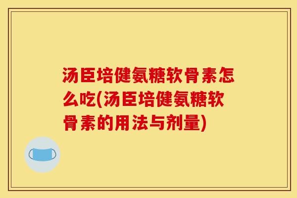 汤臣培健氨糖软骨素怎么吃(汤臣培健氨糖软骨素的用法与剂量)