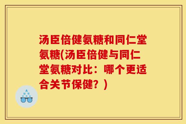 汤臣倍健氨糖和同仁堂氨糖(汤臣倍健与同仁堂氨糖对比：哪个更适合关节保健？)