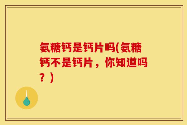 氨糖钙是钙片吗(氨糖钙不是钙片，你知道吗？)