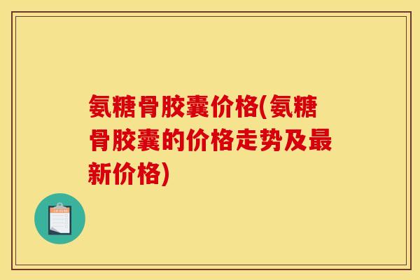 氨糖骨胶囊价格(氨糖骨胶囊的价格走势及最新价格)