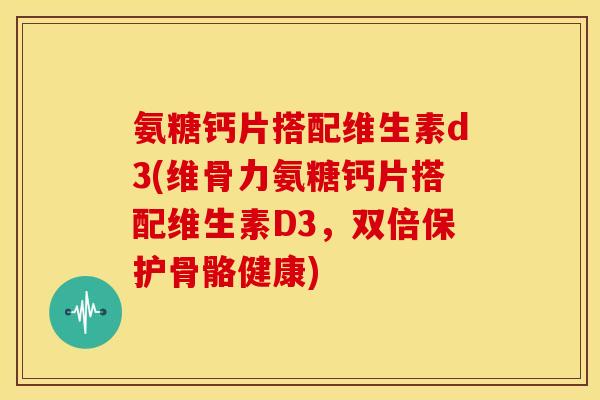 氨糖钙片搭配维生素d3(维骨力氨糖钙片搭配维生素D3，双倍保护骨骼健康)