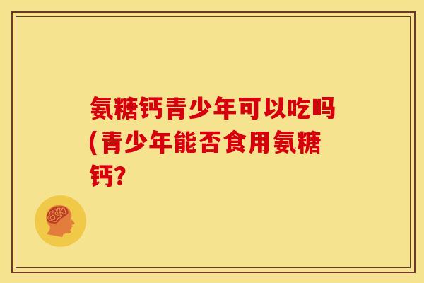 氨糖钙青少年可以吃吗(青少年能否食用氨糖钙？