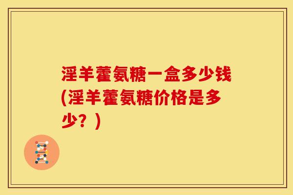 淫羊藿氨糖一盒多少钱(淫羊藿氨糖价格是多少？)