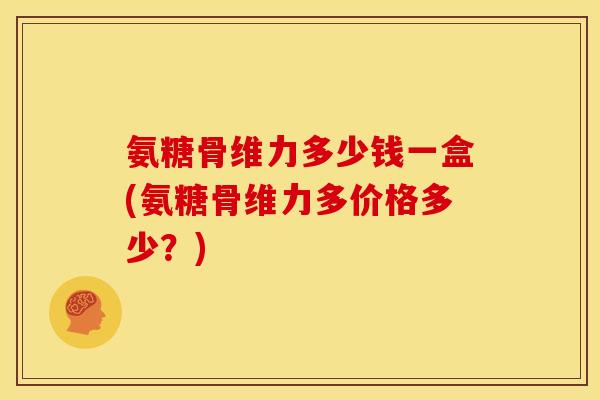 氨糖骨维力多少钱一盒(氨糖骨维力多价格多少？)