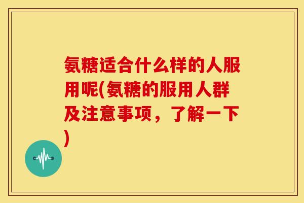 氨糖适合什么样的人服用呢(氨糖的服用人群及注意事项，了解一下)