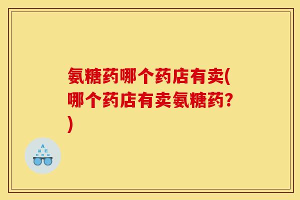 氨糖药哪个药店有卖(哪个药店有卖氨糖药？)