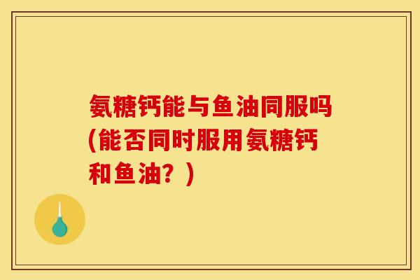 氨糖钙能与鱼油同服吗(能否同时服用氨糖钙和鱼油？)
