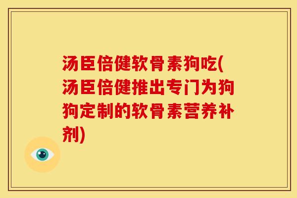 汤臣倍健软骨素狗吃(汤臣倍健推出专门为狗狗定制的软骨素营养补剂)