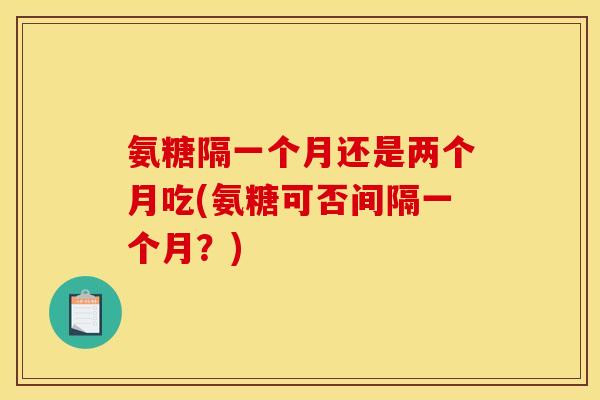 氨糖隔一个月还是两个月吃(氨糖可否间隔一个月？)