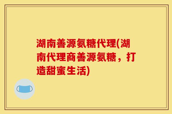 湖南善源氨糖代理(湖南代理商善源氨糖，打造甜蜜生活)