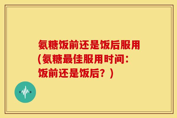 氨糖饭前还是饭后服用(氨糖最佳服用时间：饭前还是饭后？)