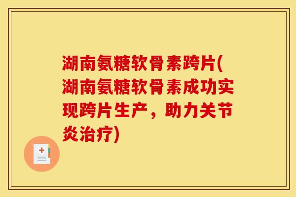 湖南氨糖软骨素跨片(湖南氨糖软骨素成功实现跨片生产，助力关节炎治疗)