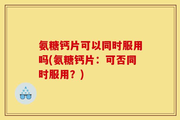 氨糖钙片可以同时服用吗(氨糖钙片：可否同时服用？)