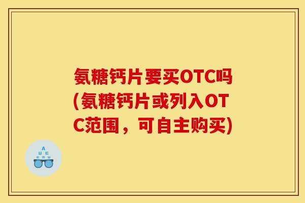氨糖钙片要买OTC吗(氨糖钙片或列入OTC范围，可自主购买)-第1张图片-关节骑士