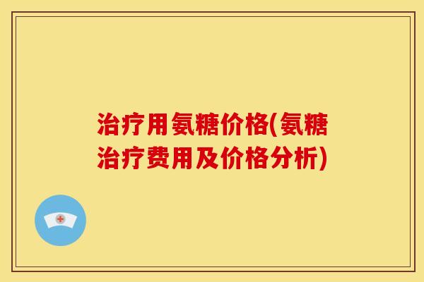 治疗用氨糖价格(氨糖治疗费用及价格分析)